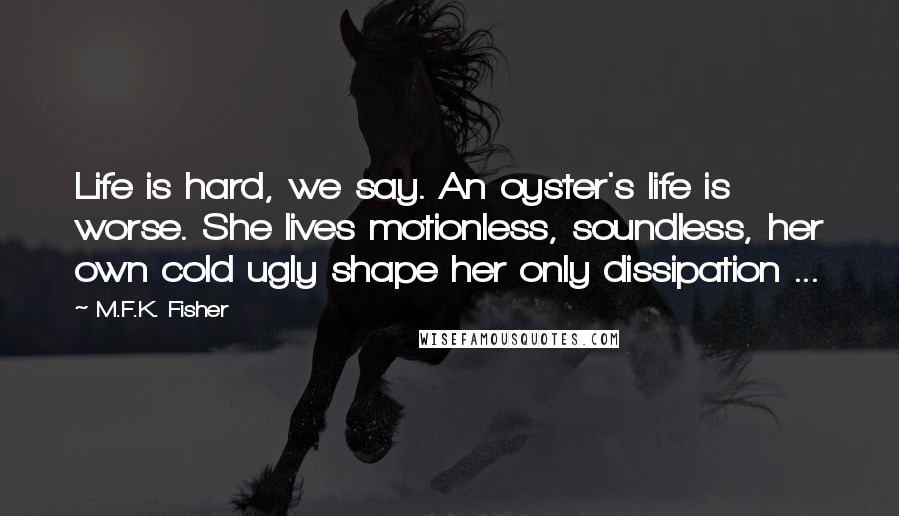 M.F.K. Fisher Quotes: Life is hard, we say. An oyster's life is worse. She lives motionless, soundless, her own cold ugly shape her only dissipation ...