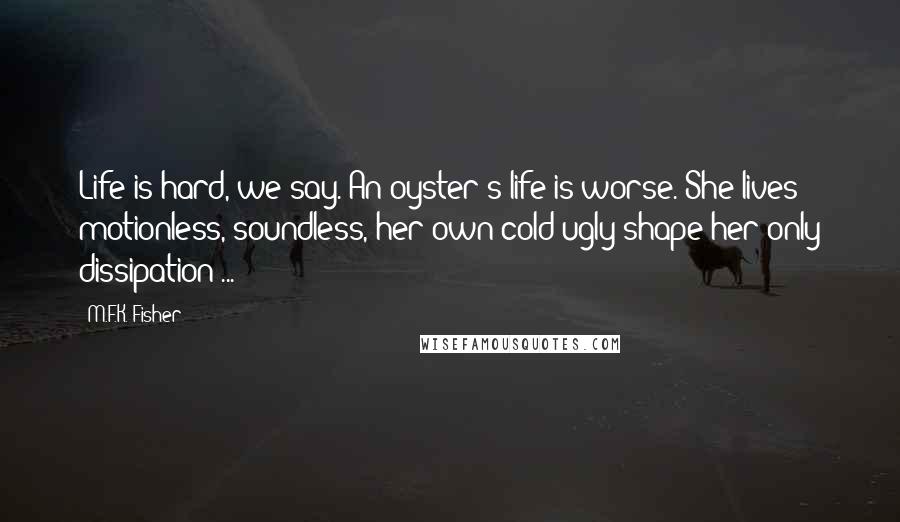 M.F.K. Fisher Quotes: Life is hard, we say. An oyster's life is worse. She lives motionless, soundless, her own cold ugly shape her only dissipation ...