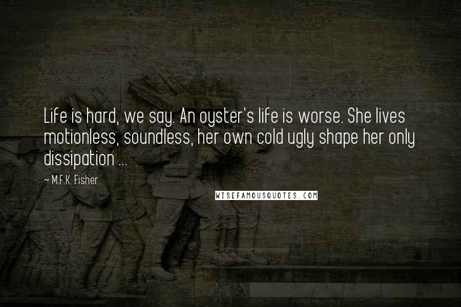 M.F.K. Fisher Quotes: Life is hard, we say. An oyster's life is worse. She lives motionless, soundless, her own cold ugly shape her only dissipation ...