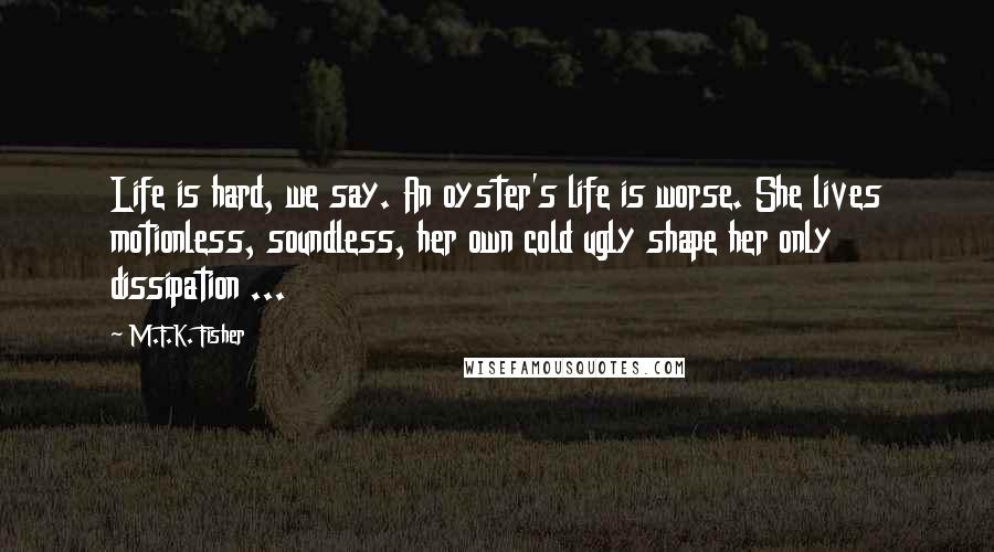 M.F.K. Fisher Quotes: Life is hard, we say. An oyster's life is worse. She lives motionless, soundless, her own cold ugly shape her only dissipation ...