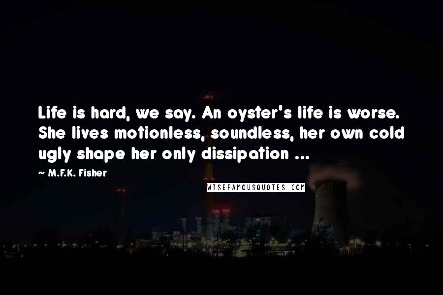 M.F.K. Fisher Quotes: Life is hard, we say. An oyster's life is worse. She lives motionless, soundless, her own cold ugly shape her only dissipation ...