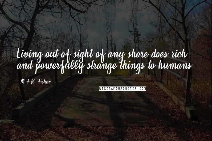 M.F.K. Fisher Quotes: Living out of sight of any shore does rich and powerfully strange things to humans.