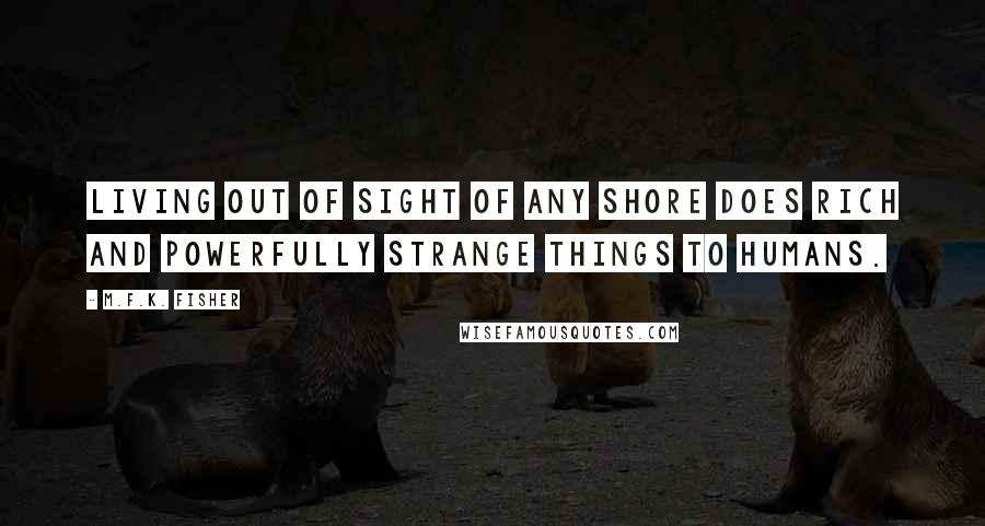 M.F.K. Fisher Quotes: Living out of sight of any shore does rich and powerfully strange things to humans.