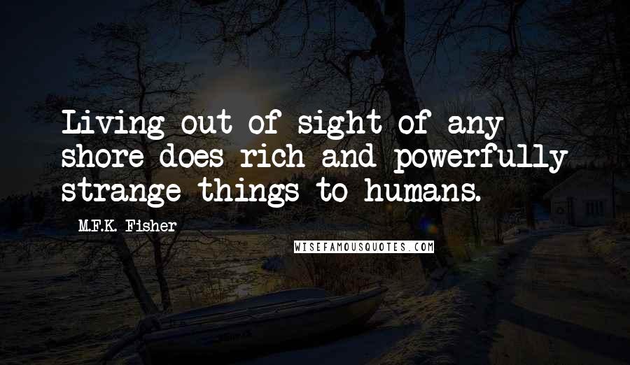 M.F.K. Fisher Quotes: Living out of sight of any shore does rich and powerfully strange things to humans.