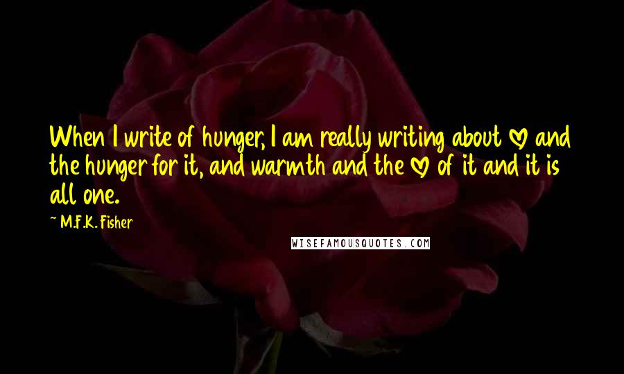 M.F.K. Fisher Quotes: When I write of hunger, I am really writing about love and the hunger for it, and warmth and the love of it and it is all one.