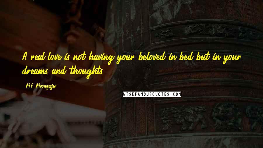 M.F. Moonzajer Quotes: A real love is not having your beloved in bed but in your dreams and thoughts.