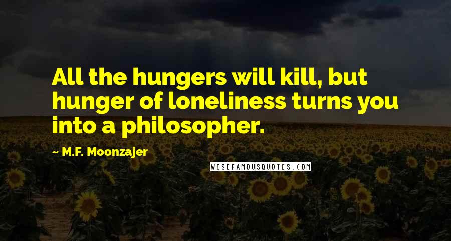 M.F. Moonzajer Quotes: All the hungers will kill, but hunger of loneliness turns you into a philosopher.