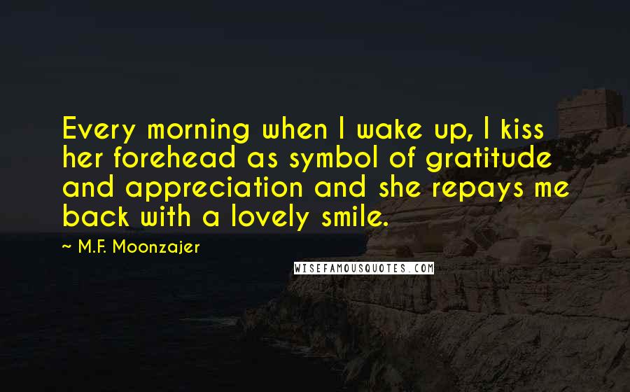 M.F. Moonzajer Quotes: Every morning when I wake up, I kiss her forehead as symbol of gratitude and appreciation and she repays me back with a lovely smile.