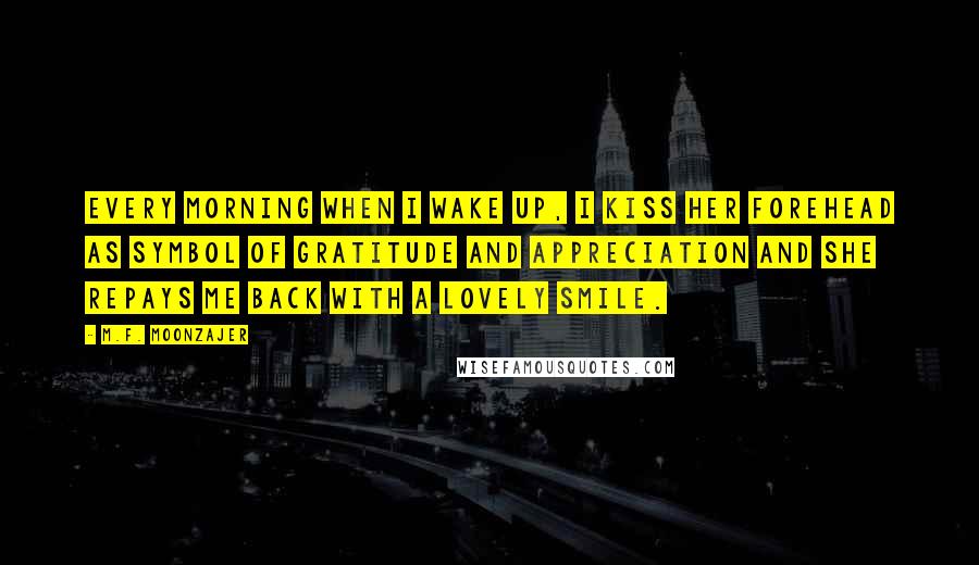 M.F. Moonzajer Quotes: Every morning when I wake up, I kiss her forehead as symbol of gratitude and appreciation and she repays me back with a lovely smile.