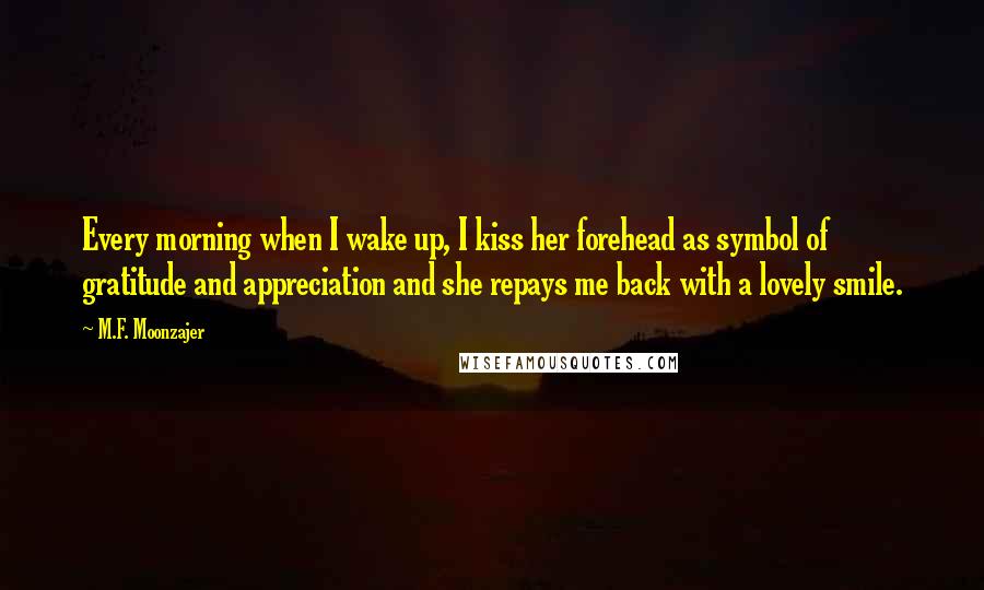 M.F. Moonzajer Quotes: Every morning when I wake up, I kiss her forehead as symbol of gratitude and appreciation and she repays me back with a lovely smile.