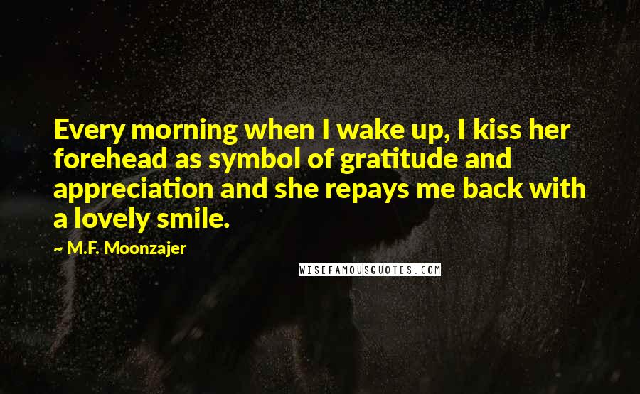 M.F. Moonzajer Quotes: Every morning when I wake up, I kiss her forehead as symbol of gratitude and appreciation and she repays me back with a lovely smile.