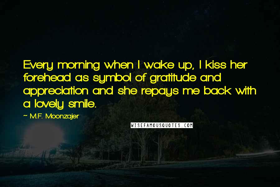 M.F. Moonzajer Quotes: Every morning when I wake up, I kiss her forehead as symbol of gratitude and appreciation and she repays me back with a lovely smile.