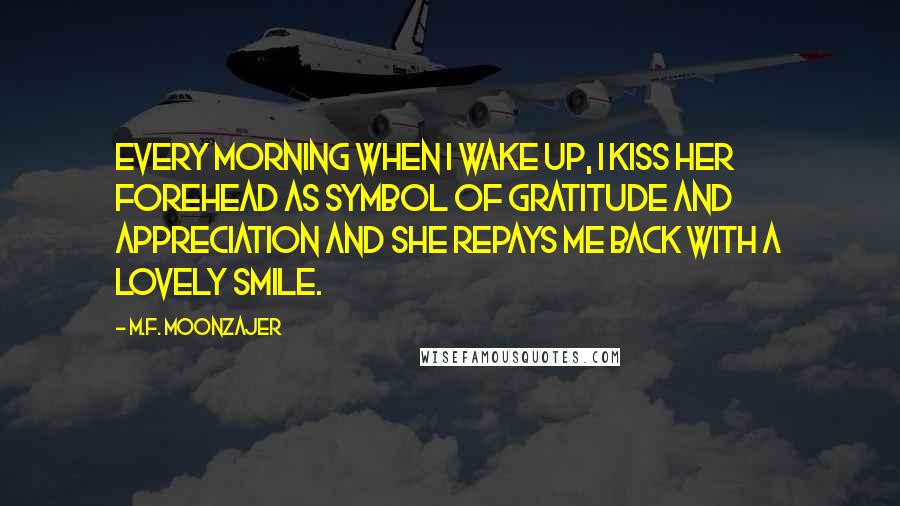 M.F. Moonzajer Quotes: Every morning when I wake up, I kiss her forehead as symbol of gratitude and appreciation and she repays me back with a lovely smile.