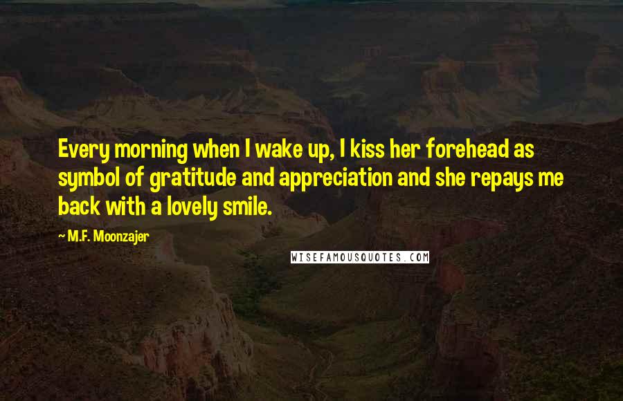 M.F. Moonzajer Quotes: Every morning when I wake up, I kiss her forehead as symbol of gratitude and appreciation and she repays me back with a lovely smile.