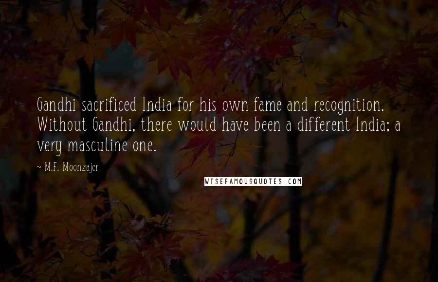 M.F. Moonzajer Quotes: Gandhi sacrificed India for his own fame and recognition. Without Gandhi, there would have been a different India; a very masculine one.