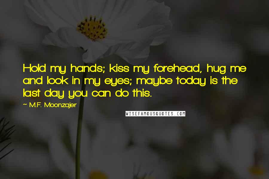M.F. Moonzajer Quotes: Hold my hands; kiss my forehead, hug me and look in my eyes; maybe today is the last day you can do this.