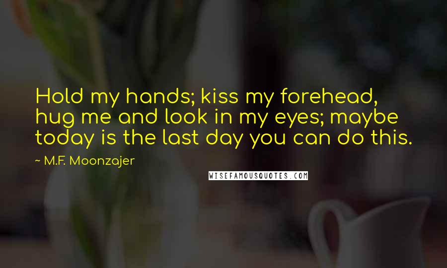 M.F. Moonzajer Quotes: Hold my hands; kiss my forehead, hug me and look in my eyes; maybe today is the last day you can do this.