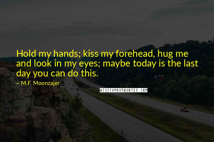 M.F. Moonzajer Quotes: Hold my hands; kiss my forehead, hug me and look in my eyes; maybe today is the last day you can do this.