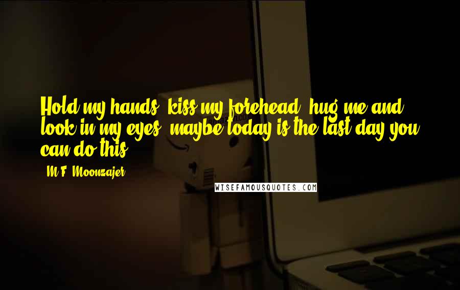 M.F. Moonzajer Quotes: Hold my hands; kiss my forehead, hug me and look in my eyes; maybe today is the last day you can do this.