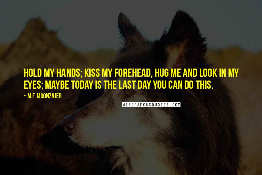 M.F. Moonzajer Quotes: Hold my hands; kiss my forehead, hug me and look in my eyes; maybe today is the last day you can do this.