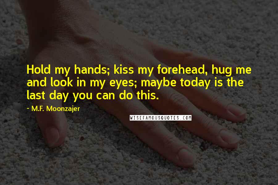 M.F. Moonzajer Quotes: Hold my hands; kiss my forehead, hug me and look in my eyes; maybe today is the last day you can do this.