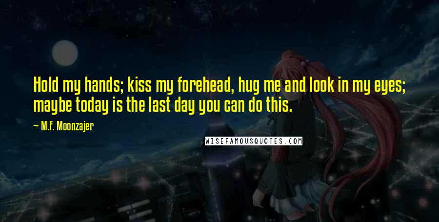 M.F. Moonzajer Quotes: Hold my hands; kiss my forehead, hug me and look in my eyes; maybe today is the last day you can do this.