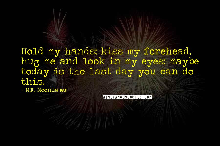 M.F. Moonzajer Quotes: Hold my hands; kiss my forehead, hug me and look in my eyes; maybe today is the last day you can do this.