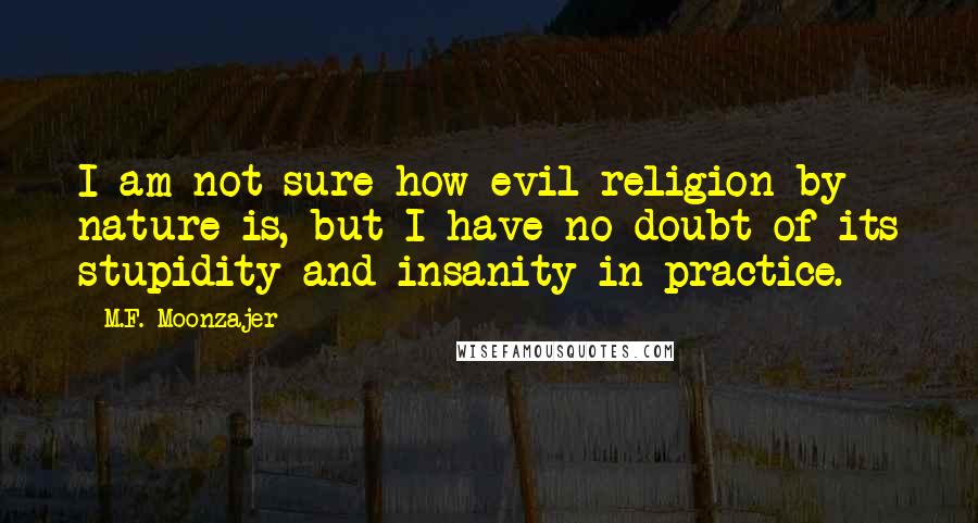 M.F. Moonzajer Quotes: I am not sure how evil religion by nature is, but I have no doubt of its stupidity and insanity in practice.