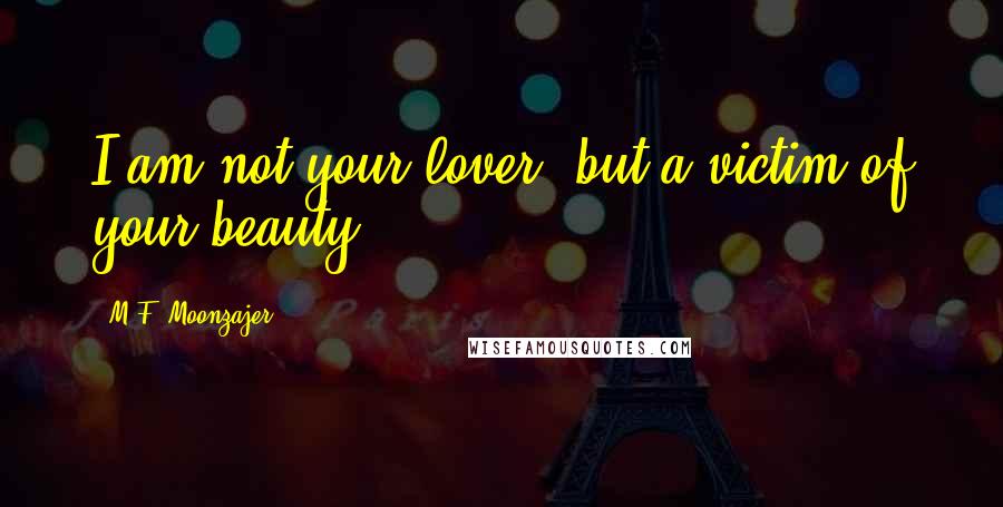 M.F. Moonzajer Quotes: I am not your lover, but a victim of your beauty.