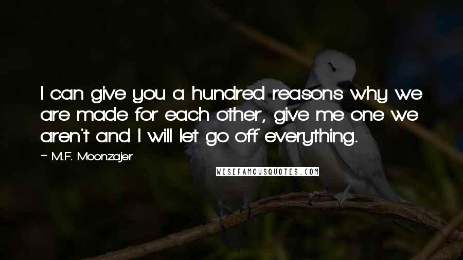 M.F. Moonzajer Quotes: I can give you a hundred reasons why we are made for each other, give me one we aren't and I will let go off everything.