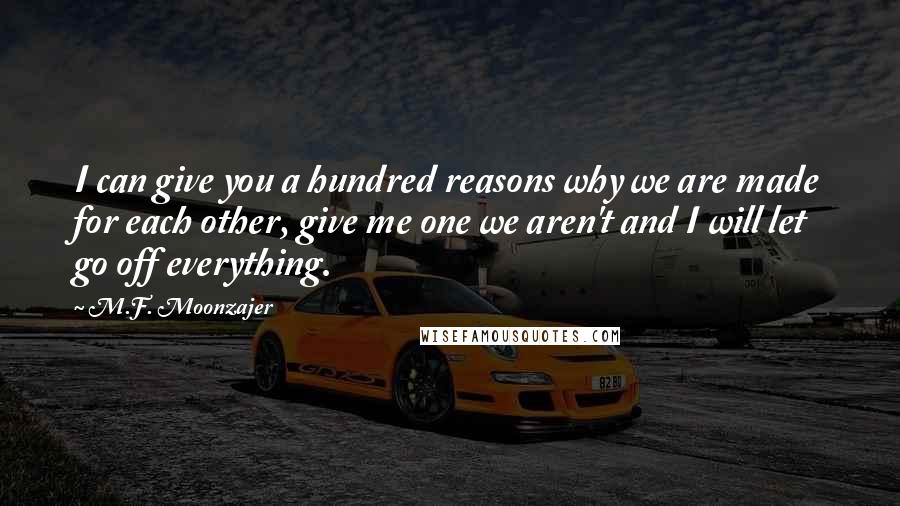 M.F. Moonzajer Quotes: I can give you a hundred reasons why we are made for each other, give me one we aren't and I will let go off everything.