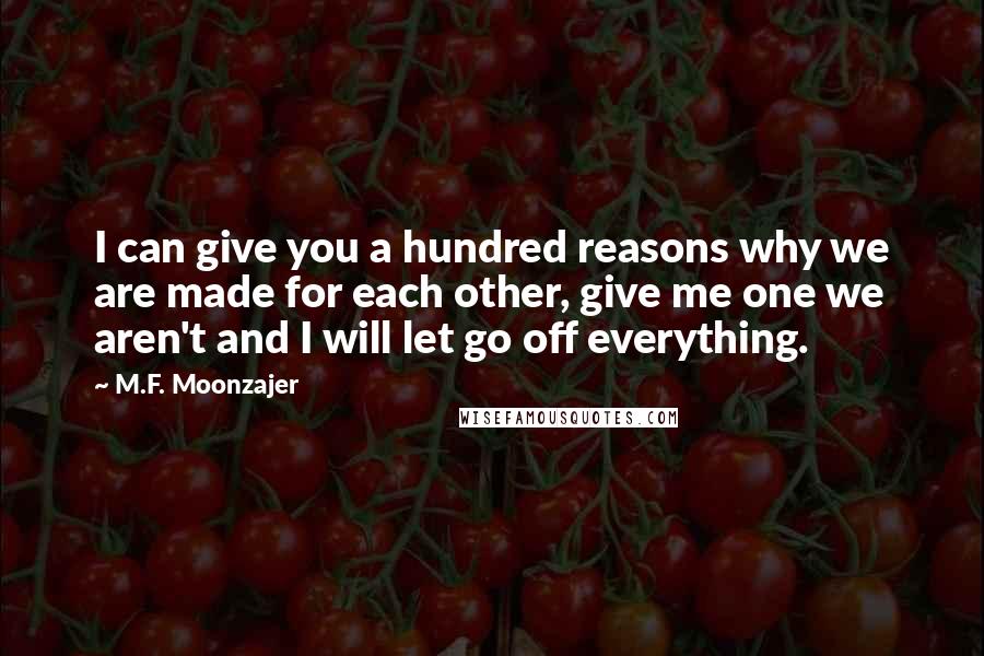 M.F. Moonzajer Quotes: I can give you a hundred reasons why we are made for each other, give me one we aren't and I will let go off everything.