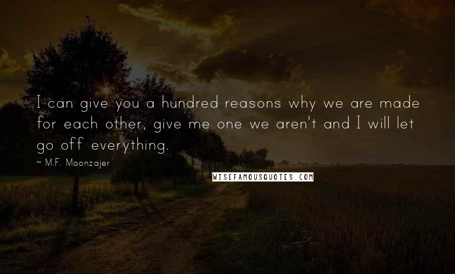 M.F. Moonzajer Quotes: I can give you a hundred reasons why we are made for each other, give me one we aren't and I will let go off everything.