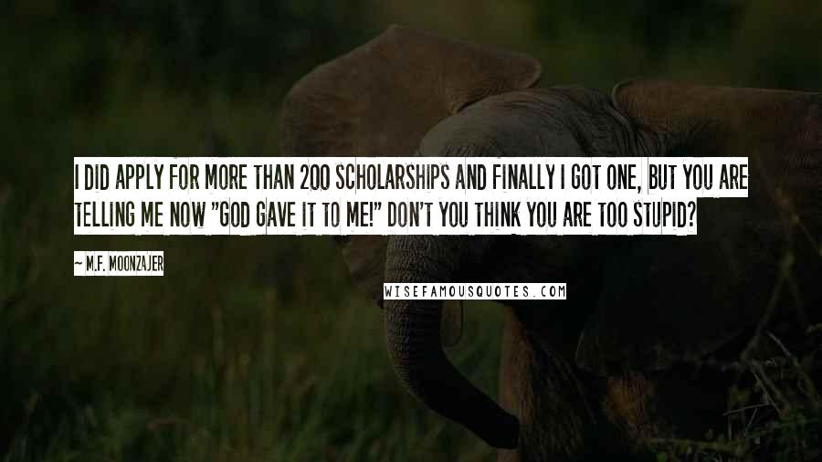 M.F. Moonzajer Quotes: I did apply for more than 200 scholarships and finally I got one, but you are telling me now "God gave it to me!" Don't you think you are too stupid?