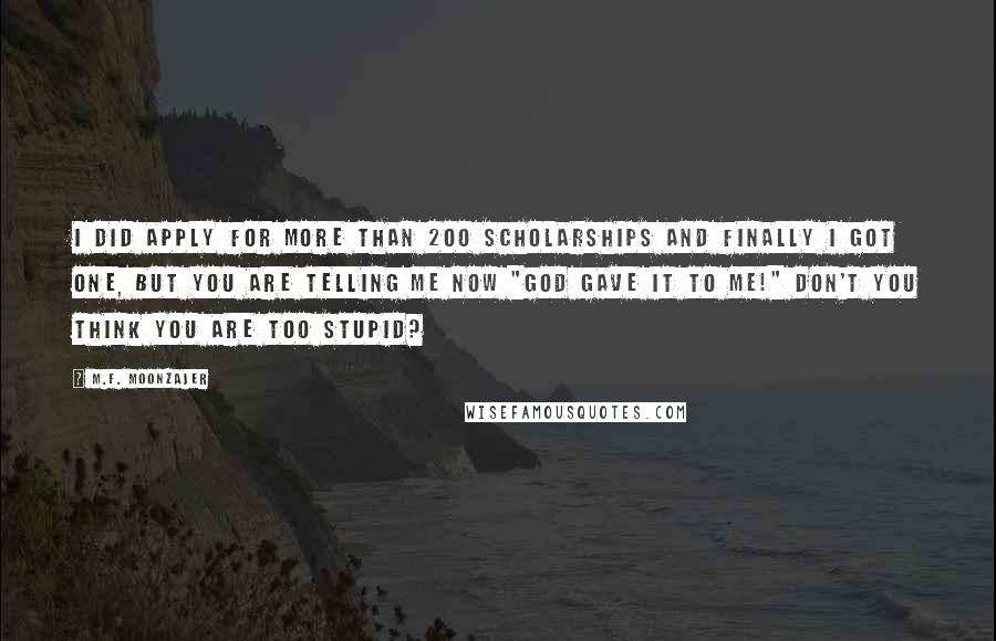 M.F. Moonzajer Quotes: I did apply for more than 200 scholarships and finally I got one, but you are telling me now "God gave it to me!" Don't you think you are too stupid?