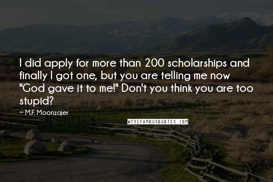 M.F. Moonzajer Quotes: I did apply for more than 200 scholarships and finally I got one, but you are telling me now "God gave it to me!" Don't you think you are too stupid?