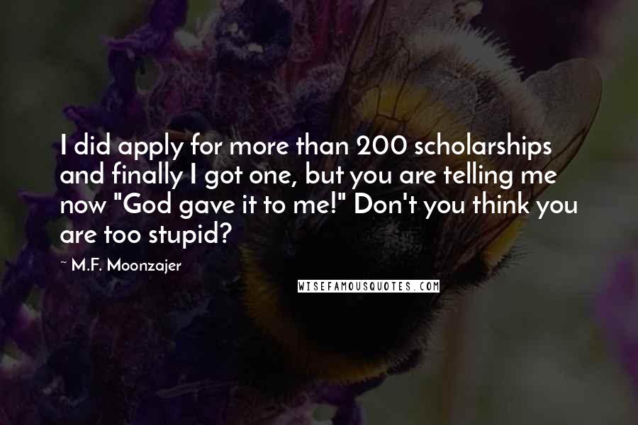 M.F. Moonzajer Quotes: I did apply for more than 200 scholarships and finally I got one, but you are telling me now "God gave it to me!" Don't you think you are too stupid?