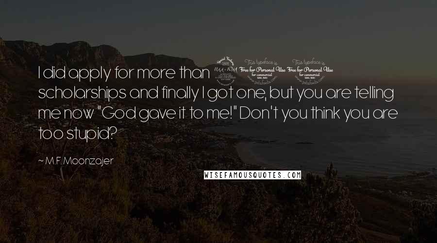 M.F. Moonzajer Quotes: I did apply for more than 200 scholarships and finally I got one, but you are telling me now "God gave it to me!" Don't you think you are too stupid?