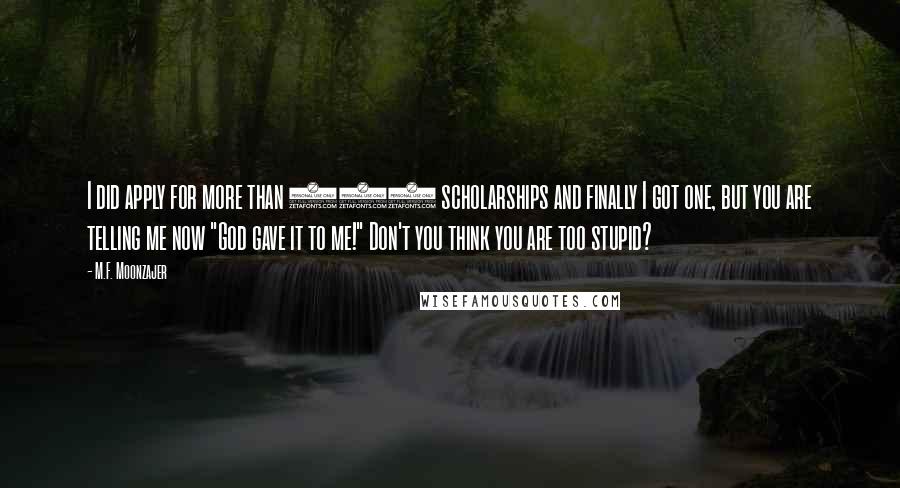 M.F. Moonzajer Quotes: I did apply for more than 200 scholarships and finally I got one, but you are telling me now "God gave it to me!" Don't you think you are too stupid?