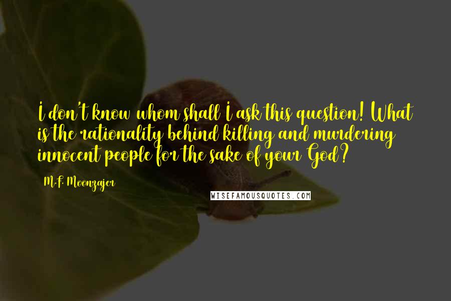 M.F. Moonzajer Quotes: I don't know whom shall I ask this question! What is the rationality behind killing and murdering innocent people for the sake of your God?