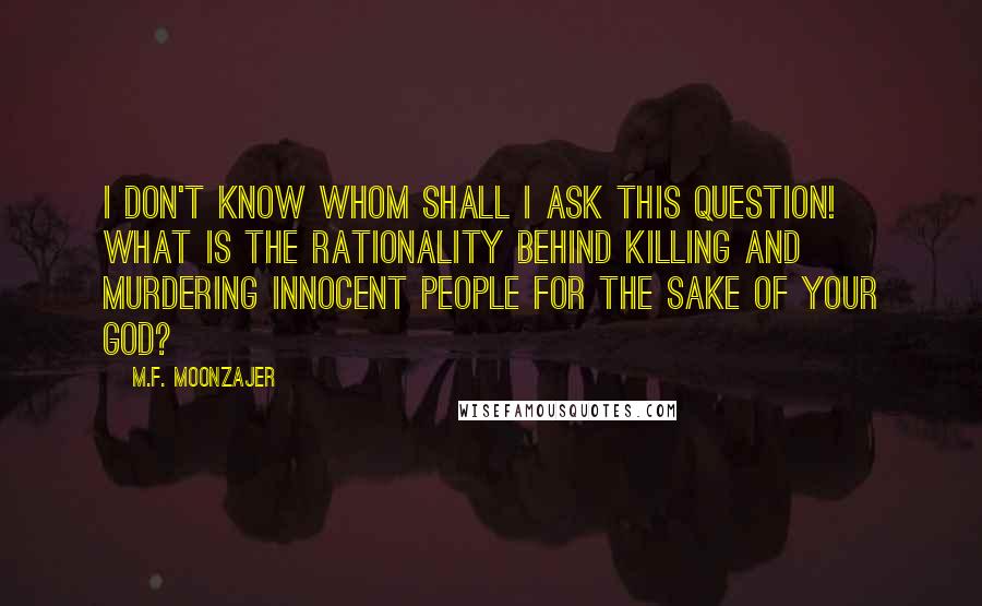 M.F. Moonzajer Quotes: I don't know whom shall I ask this question! What is the rationality behind killing and murdering innocent people for the sake of your God?