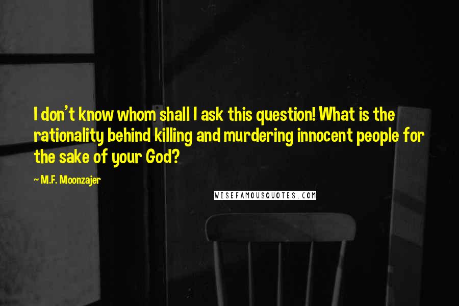 M.F. Moonzajer Quotes: I don't know whom shall I ask this question! What is the rationality behind killing and murdering innocent people for the sake of your God?