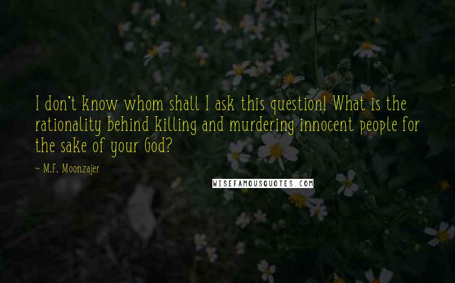 M.F. Moonzajer Quotes: I don't know whom shall I ask this question! What is the rationality behind killing and murdering innocent people for the sake of your God?