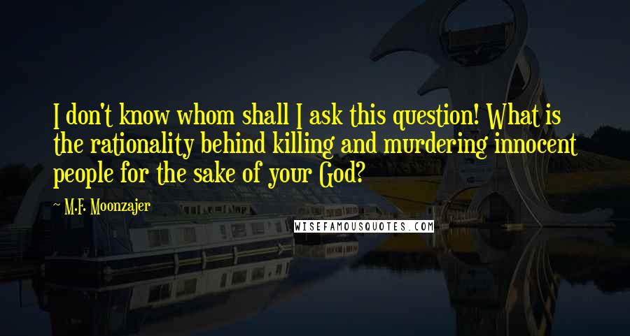 M.F. Moonzajer Quotes: I don't know whom shall I ask this question! What is the rationality behind killing and murdering innocent people for the sake of your God?