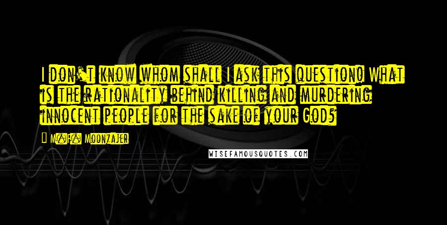 M.F. Moonzajer Quotes: I don't know whom shall I ask this question! What is the rationality behind killing and murdering innocent people for the sake of your God?