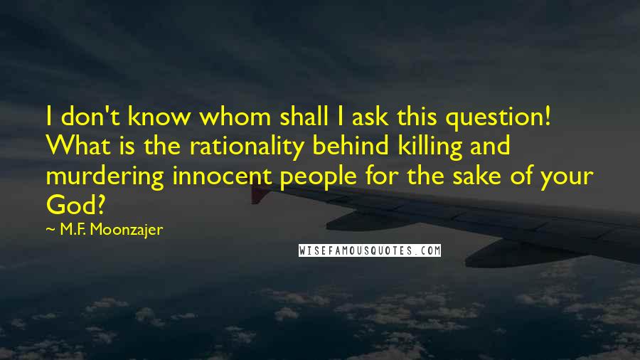 M.F. Moonzajer Quotes: I don't know whom shall I ask this question! What is the rationality behind killing and murdering innocent people for the sake of your God?