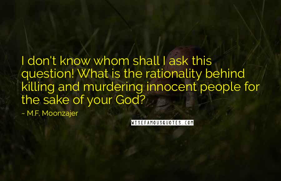 M.F. Moonzajer Quotes: I don't know whom shall I ask this question! What is the rationality behind killing and murdering innocent people for the sake of your God?