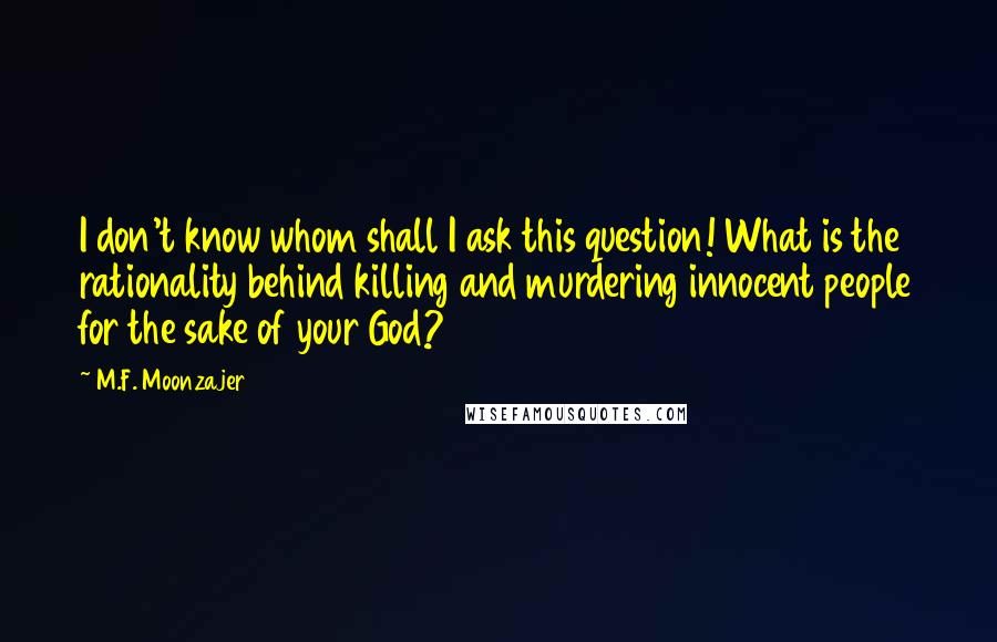 M.F. Moonzajer Quotes: I don't know whom shall I ask this question! What is the rationality behind killing and murdering innocent people for the sake of your God?