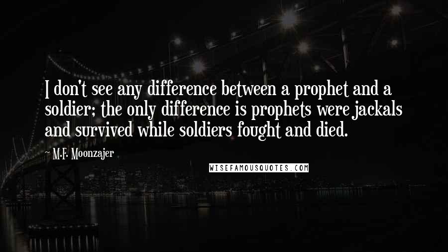 M.F. Moonzajer Quotes: I don't see any difference between a prophet and a soldier; the only difference is prophets were jackals and survived while soldiers fought and died.