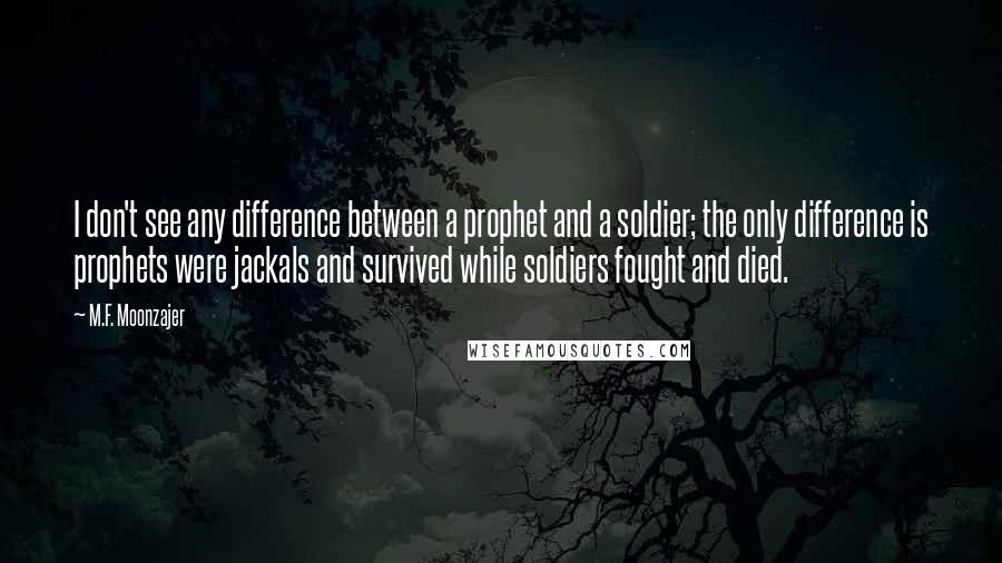 M.F. Moonzajer Quotes: I don't see any difference between a prophet and a soldier; the only difference is prophets were jackals and survived while soldiers fought and died.